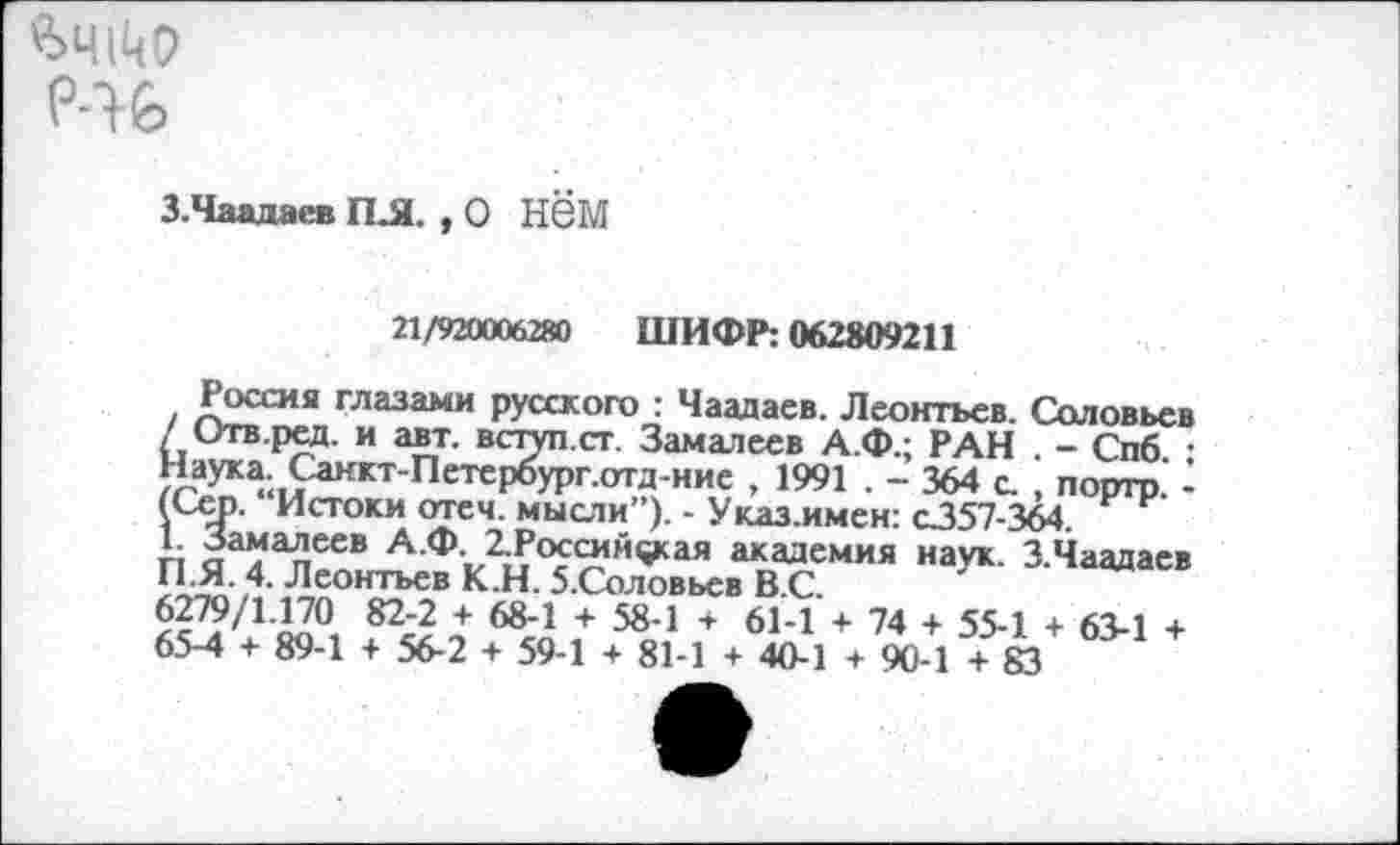 ﻿Р-16
З.Чаадаев ПЛ. , О НЙМ
21/920006280 ШИФР: 062809211
Россия глазами русского : Чаадаев. Леонтьев. Соловьев / Отв.ред. и авт. вступ.ст. Замалеев А.Ф.; РАН . - Спб. : Наука. Санкт-Петероург.отд-ние , 1991 . - 364 с. , портр. -(Сер. “Истоки отеч. мысли”). - Указ.имен: с357-364.
1 Замалеев А.Ф. 2.Российфсая академия наук. 3.Чаадаев Г1.Я. 4. Леонтьев К.Н. 5.Соловьев В.С.
6279/1.170 82-2 + 68-1 + 58-1 + 61-1 + 74 + 55-1 + 63-1 + 65-4 + 89-1 + 56-2 + 59-1 + 81-1 + 40-1 + 90-1 + 83